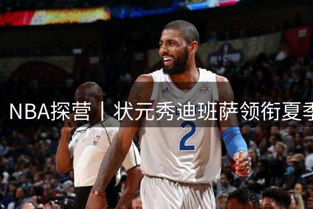 NBA探营丨状元秀迪班萨领衔夏季联赛 超新星世代初露锋芒